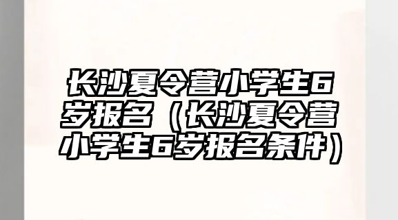 長沙夏令營小學生6歲報名（長沙夏令營小學生6歲報名條件）