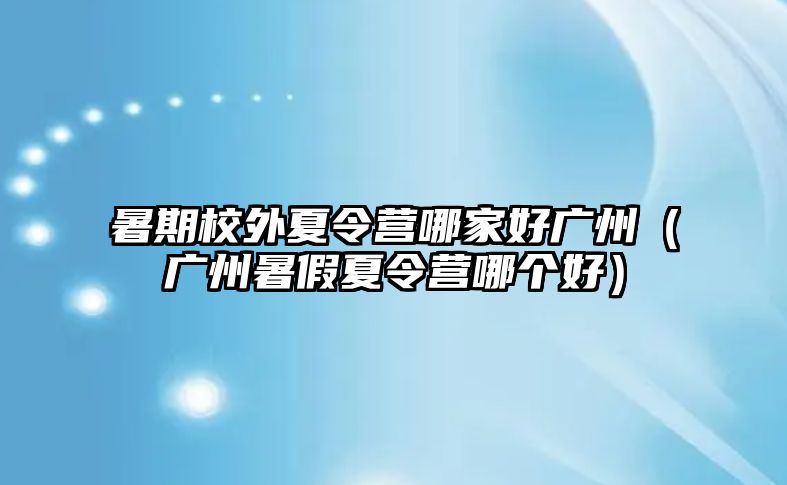 暑期校外夏令營哪家好廣州（廣州暑假夏令營哪個(gè)好）