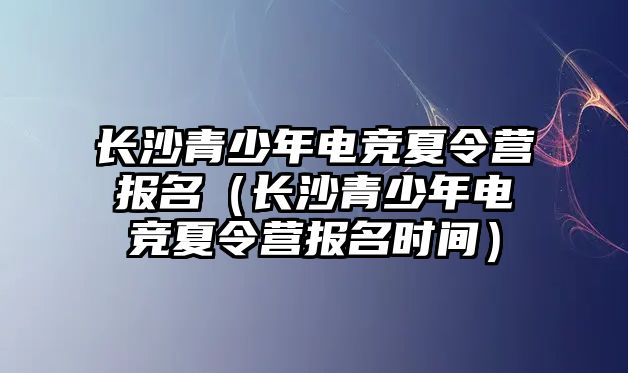 長沙青少年電競夏令營報名（長沙青少年電競夏令營報名時間）