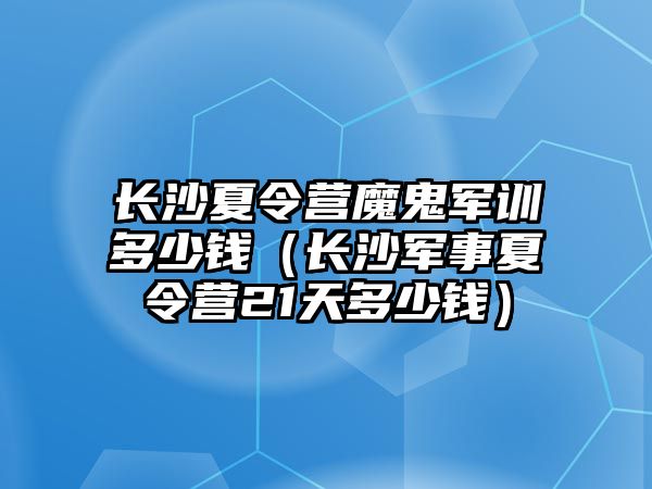 長(zhǎng)沙夏令營(yíng)魔鬼軍訓(xùn)多少錢（長(zhǎng)沙軍事夏令營(yíng)21天多少錢）