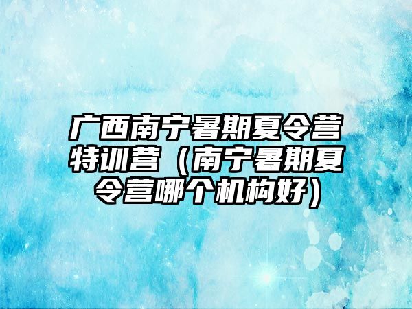 廣西南寧暑期夏令營特訓營（南寧暑期夏令營哪個機構好）