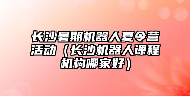 長沙暑期機器人夏令營活動（長沙機器人課程機構哪家好）