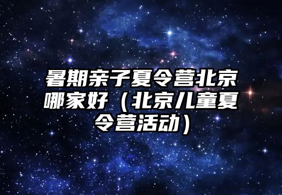 暑期親子夏令營北京哪家好（北京兒童夏令營活動）