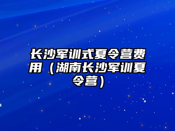 長沙軍訓式夏令營費用（湖南長沙軍訓夏令營）