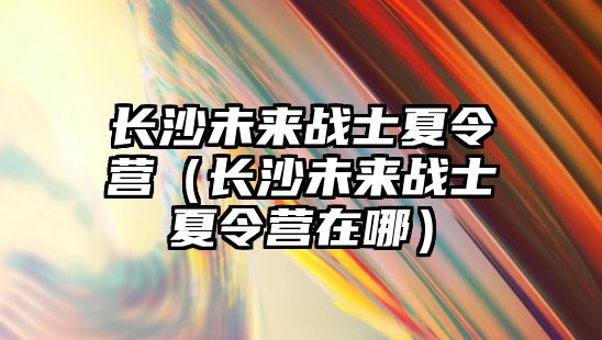 長沙未來戰士夏令營（長沙未來戰士夏令營在哪）