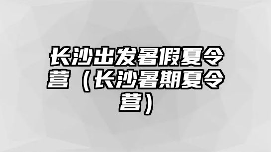 長沙出發暑假夏令營（長沙暑期夏令營）