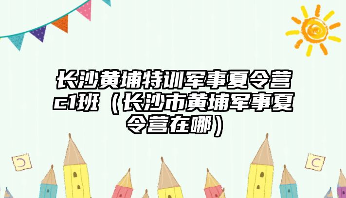 長沙黃埔特訓(xùn)軍事夏令營c1班（長沙市黃埔軍事夏令營在哪）