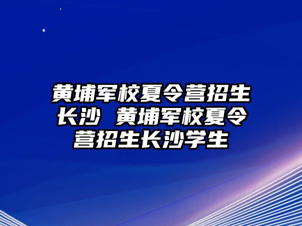 黃埔軍校夏令營招生長沙 黃埔軍校夏令營招生長沙學(xué)生