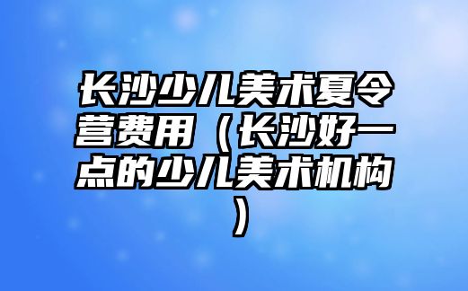 長沙少兒美術夏令營費用（長沙好一點的少兒美術機構）