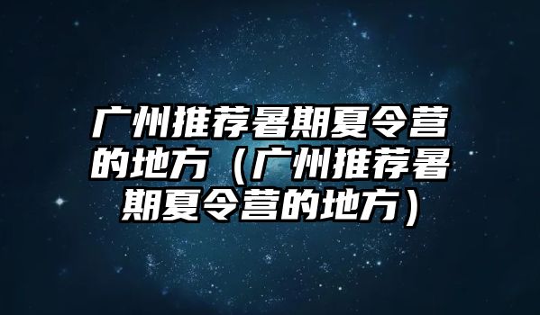 廣州推薦暑期夏令營(yíng)的地方（廣州推薦暑期夏令營(yíng)的地方）