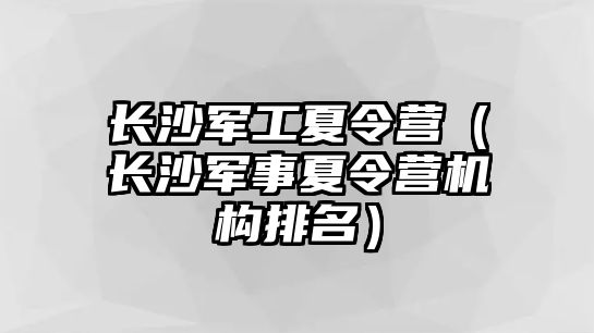 長沙軍工夏令營（長沙軍事夏令營機構排名）