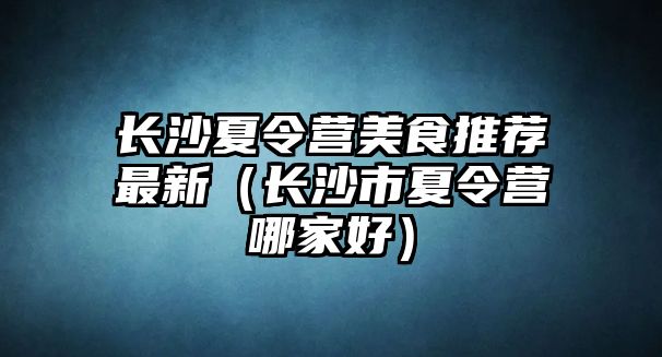 長沙夏令營美食推薦最新（長沙市夏令營哪家好）