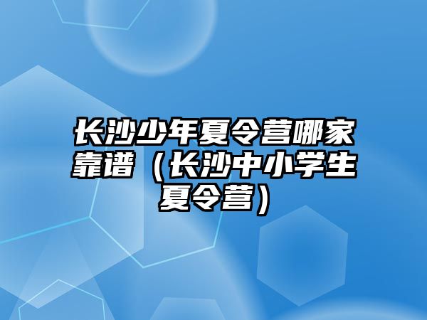 長沙少年夏令營哪家靠譜（長沙中小學生夏令營）