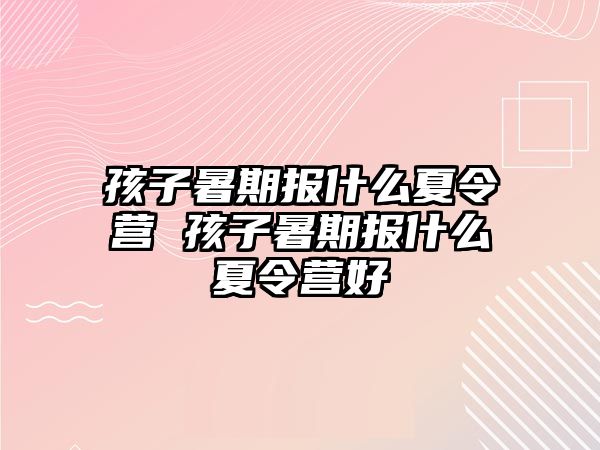 孩子暑期報什么夏令營 孩子暑期報什么夏令營好