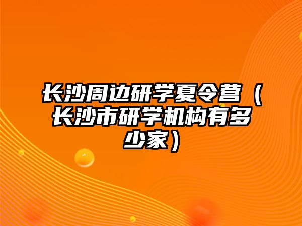 長沙周邊研學(xué)夏令營（長沙市研學(xué)機構(gòu)有多少家）