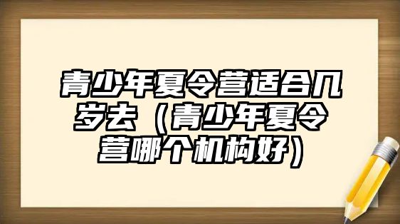 青少年夏令營適合幾歲去（青少年夏令營哪個機構好）