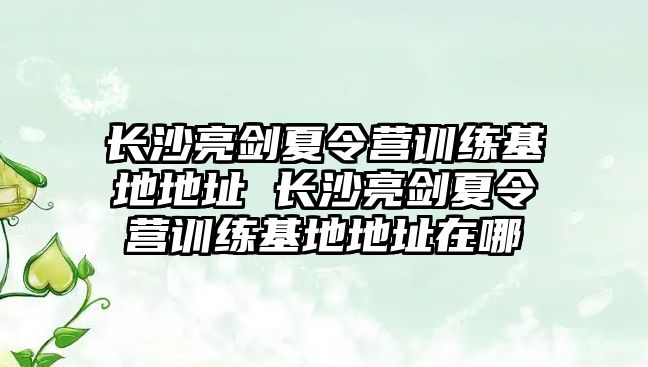 長沙亮劍夏令營訓(xùn)練基地地址 長沙亮劍夏令營訓(xùn)練基地地址在哪