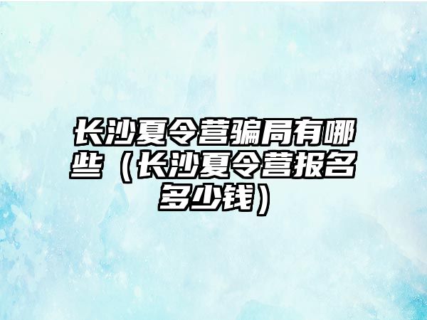 長沙夏令營騙局有哪些（長沙夏令營報名多少錢）