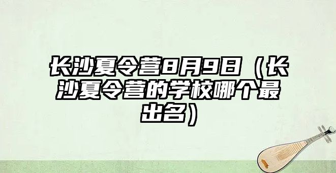 長沙夏令營8月9日（長沙夏令營的學校哪個最出名）