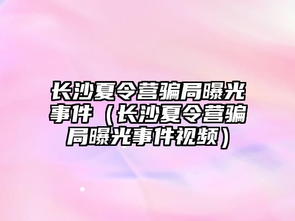 長沙夏令營騙局曝光事件（長沙夏令營騙局曝光事件視頻）