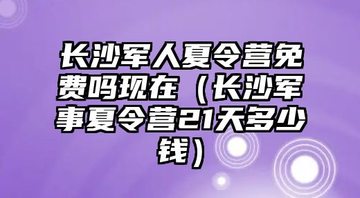 長沙軍人夏令營免費嗎現在（長沙軍事夏令營21天多少錢）