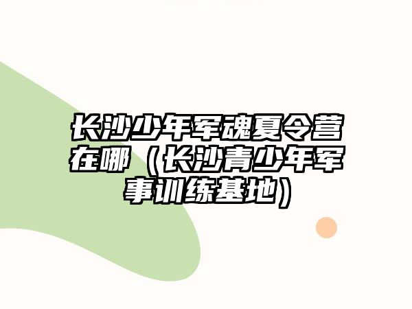 長沙少年軍魂夏令營在哪（長沙青少年軍事訓練基地）