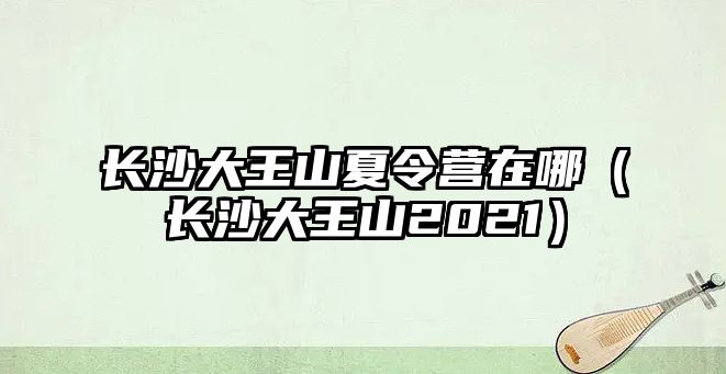 長沙大王山夏令營在哪（長沙大王山2021）