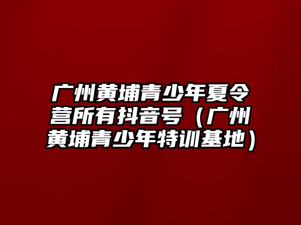 廣州黃埔青少年夏令營所有抖音號（廣州黃埔青少年特訓基地）