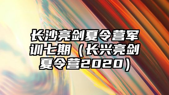 長沙亮劍夏令營軍訓(xùn)七期（長興亮劍夏令營2020）