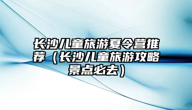 長沙兒童旅游夏令營推薦（長沙兒童旅游攻略景點必去）