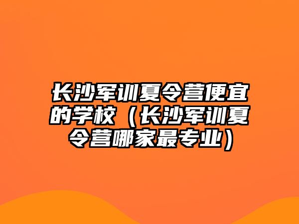 長沙軍訓夏令營便宜的學校（長沙軍訓夏令營哪家最專業）