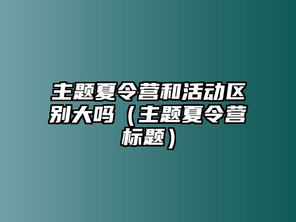 主題夏令營和活動區別大嗎（主題夏令營標題）