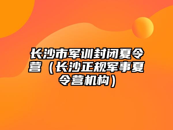 長沙市軍訓(xùn)封閉夏令營（長沙正規(guī)軍事夏令營機構(gòu)）