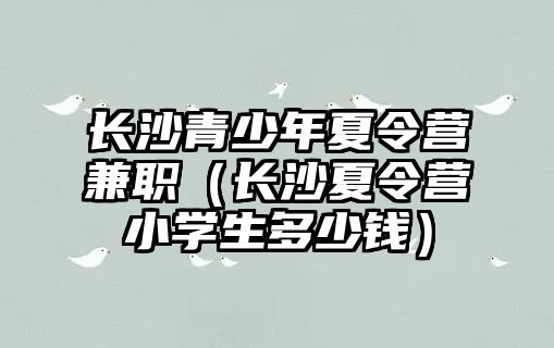 長沙青少年夏令營兼職（長沙夏令營小學生多少錢）