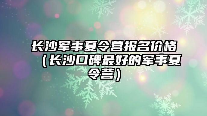 長沙軍事夏令營報名價格（長沙口碑最好的軍事夏令營）