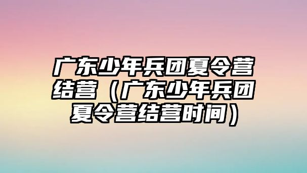 廣東少年兵團(tuán)夏令營結(jié)營（廣東少年兵團(tuán)夏令營結(jié)營時間）