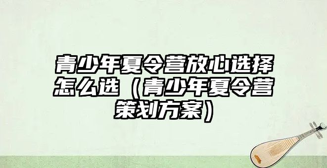 青少年夏令營放心選擇怎么選（青少年夏令營策劃方案）