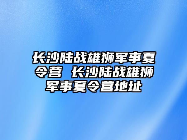 長沙陸戰雄獅軍事夏令營 長沙陸戰雄獅軍事夏令營地址