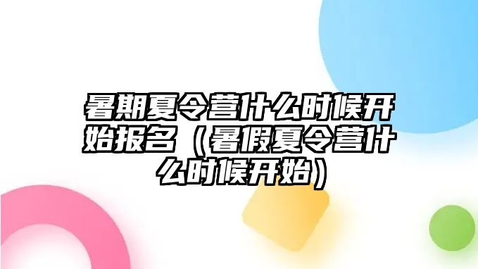 暑期夏令營(yíng)什么時(shí)候開(kāi)始報(bào)名（暑假夏令營(yíng)什么時(shí)候開(kāi)始）