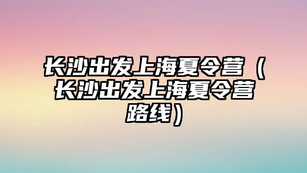 長沙出發上海夏令營（長沙出發上海夏令營路線）