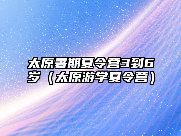 太原暑期夏令營3到6歲（太原游學夏令營）