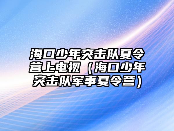 海口少年突擊隊夏令營上電視（海口少年突擊隊軍事夏令營）