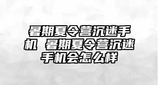 暑期夏令營沉迷手機 暑期夏令營沉迷手機會怎么樣