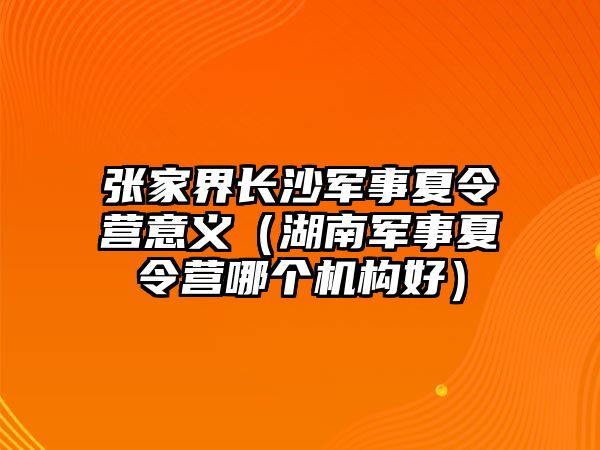 張家界長沙軍事夏令營意義（湖南軍事夏令營哪個機構好）