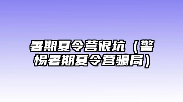 暑期夏令營(yíng)很坑（警惕暑期夏令營(yíng)騙局）