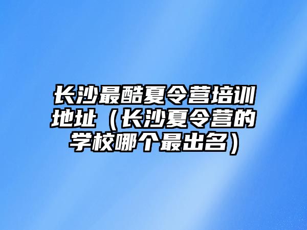 長沙最酷夏令營培訓(xùn)地址（長沙夏令營的學(xué)校哪個最出名）