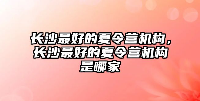 長沙最好的夏令營機構，長沙最好的夏令營機構是哪家