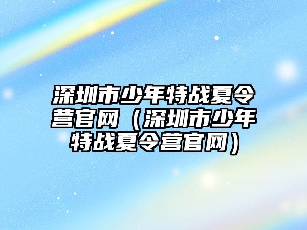 深圳市少年特戰(zhàn)夏令營官網（深圳市少年特戰(zhàn)夏令營官網）