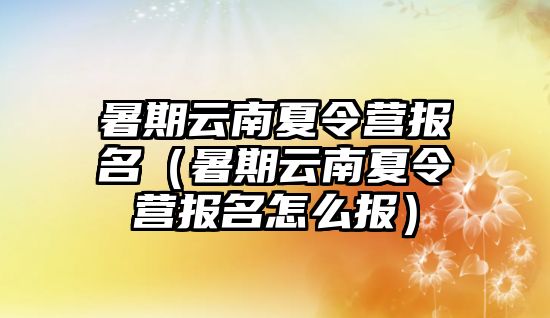 暑期云南夏令營報名（暑期云南夏令營報名怎么報）