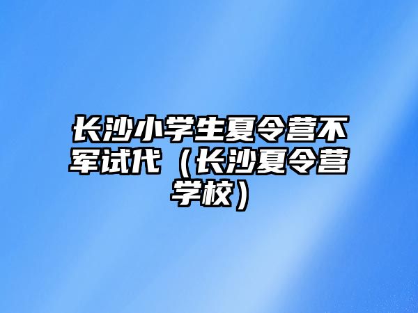 長沙小學生夏令營不軍試代（長沙夏令營學校）